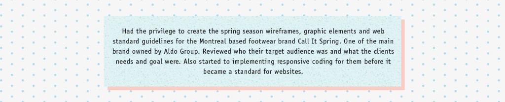 Had the privilege to create the spring season wireframes, graphic elements and web standard guidelines for the Montreal based footwear brand Call It Spring. One of the main brand owned by Aldo Group. Reviewed who their target audience was and what the clients needs and goal were. Also started to implementing responsive coding for them before it became a standard for websites.