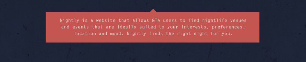 Nightly is a website that allows GTA users to find nightlife venues and events that are ideally suited to your interests, preferences, location and mood. Nightly finds the right night for you.
