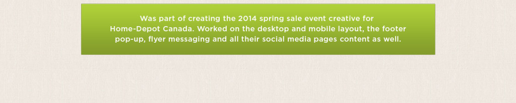 Was part of creating the 2014 spring sale event creative for Home-Depot Canada. Worked on the desktop and mobile layout, the footer pop-up, flyer messaging and all their social media pages content as well.