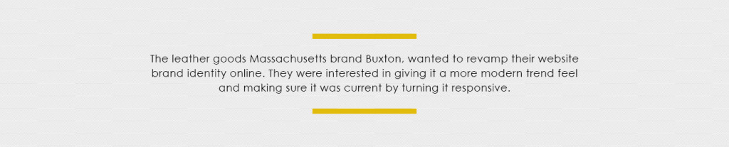 The leather goods Massachusetts brand Buxton, wanted to revamp their website brand identity online. They were interested in giving it a more modern trend feel and making sure it was current by turning it responsive.