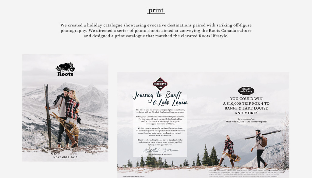 Print - We created a holiday catalogue showcasing evocative destinations paired with striking off-figure photography. We directed a series of photo shoots aimed at conveying the Roots Canada culture and designed a print catalogue that matched the elevated Roots lifestyle.